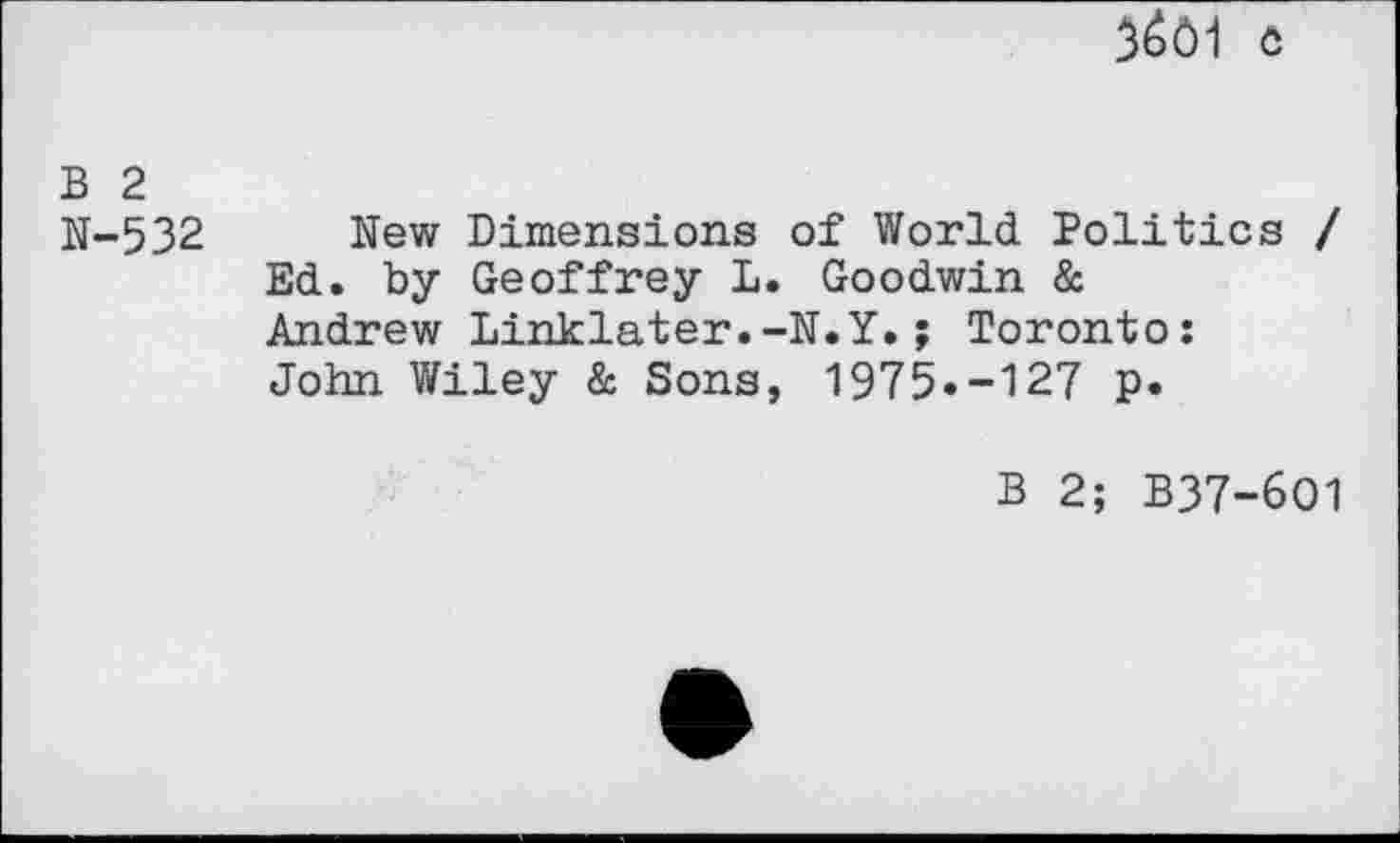 ﻿3601 c
B 2
N-532 New Dimensions of World Politics / Ed. by Geoffrey L. Goodwin & Andrew Linklater.-N.Y.; Toronto: John Wiley & Sons, 1975»-127 p.
B 2; B37-6O1